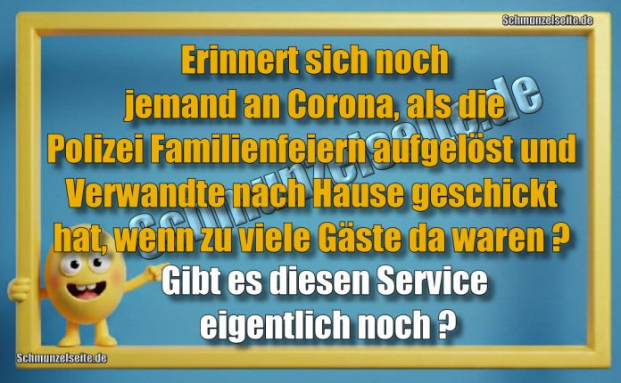 Erinnert sich noch jemand an Corona, als die Polizei Familienfeiern aufgelöst und Verwandte nach Hause geschickt hat, wenn zu viele Gäste da waren? Gibt es diesen Service eigentlich noch?