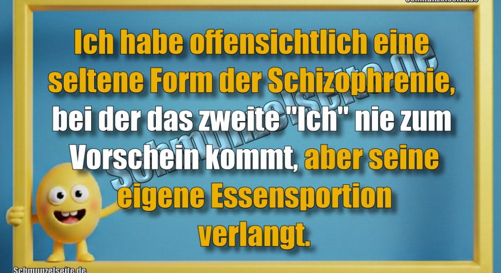 Ich habe offensichtlich eine seltene Form der Schizophrenie, bei der das zweite "Ich" nie zum Vorschein kommt, aber seine eigene Essensportion verlangt.