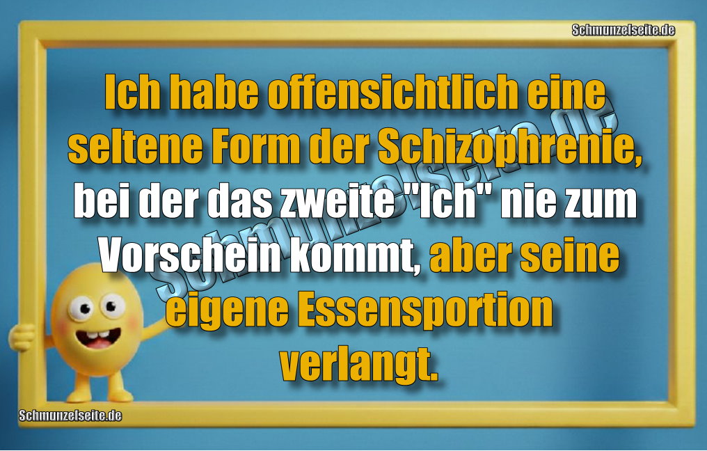 Ich habe offensichtlich eine seltene Form der Schizophrenie, bei der das zweite "Ich" nie zum Vorschein kommt, aber seine eigene Essensportion verlangt.