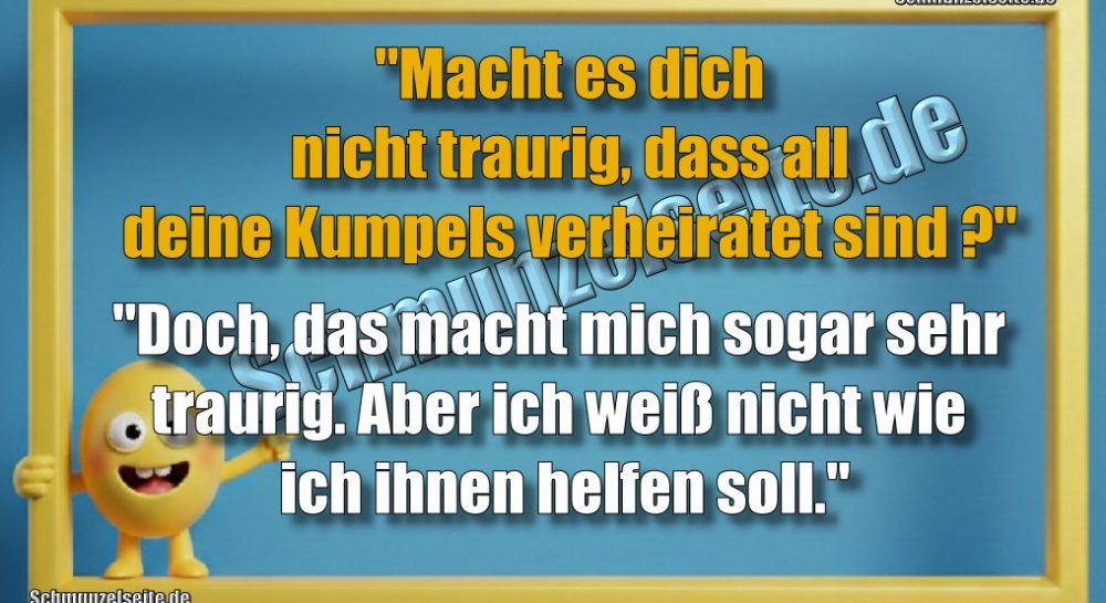 "Macht es dich nicht traurig dass all deine Kumpels verheiratet sind?" "Doch, das macht mich sogar sehr traurig. Aber ich weiß nicht wie ich ihnen helfen soll."