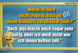 "Macht es dich nicht traurig dass all deine Kumpels verheiratet sind?" "Doch, das macht mich sogar sehr traurig. Aber ich weiß nicht wie ich ihnen helfen soll."