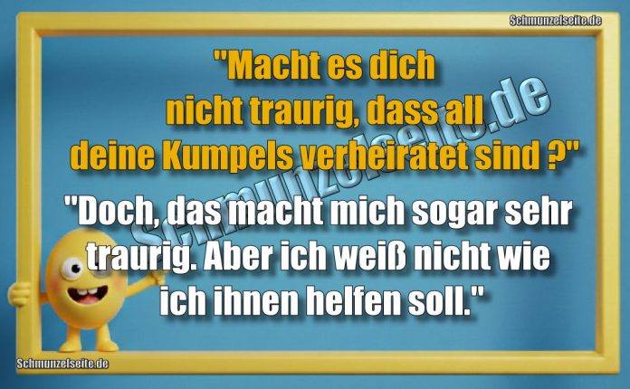 "Macht es dich nicht traurig dass all deine Kumpels verheiratet sind?" "Doch, das macht mich sogar sehr traurig. Aber ich weiß nicht wie ich ihnen helfen soll."