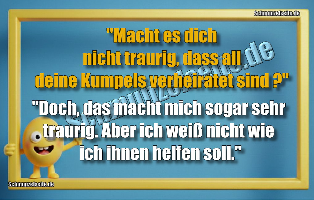 "Macht es dich nicht traurig dass all deine Kumpels verheiratet sind?" "Doch, das macht mich sogar sehr traurig. Aber ich weiß nicht wie ich ihnen helfen soll."