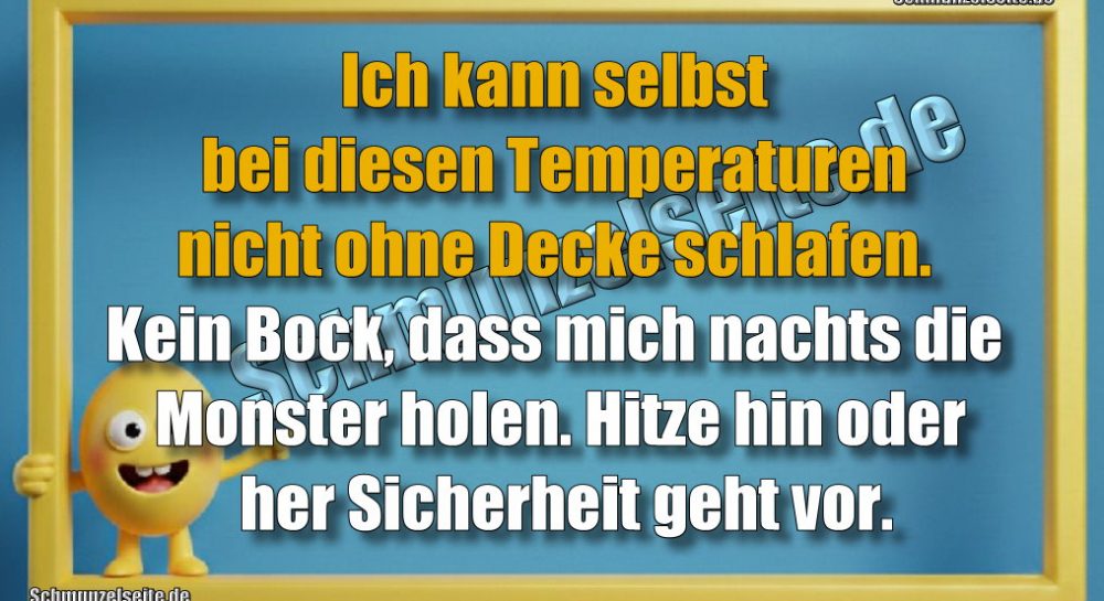 Ich kann selbst bei diesen Temperaturen nicht ohne Decke schlafen. Kein Bock, dass mich nachts die Monster holen. Hitze hin oder her Sicherheit geht vor.