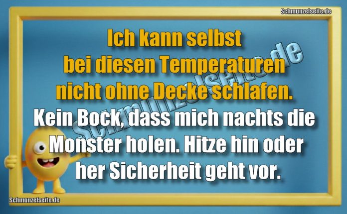 Ich kann selbst bei diesen Temperaturen nicht ohne Decke schlafen. Kein Bock, dass mich nachts die Monster holen. Hitze hin oder her Sicherheit geht vor.