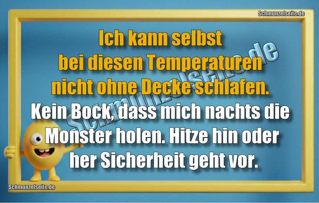 Ich kann selbst bei diesen Temperaturen nicht ohne Decke schlafen. Kein Bock, dass mich nachts die Monster holen. Hitze hin oder her Sicherheit geht vor. 