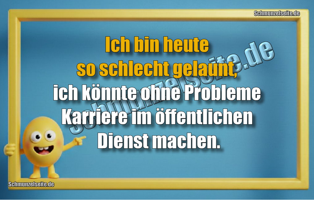 Ich bin heute so schlecht gelaunt, ich könnte ohne Probleme Karriere im öffentlichen Dienst machen.