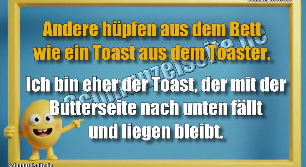 Andere hüpfen aus dem Bett wie ein Toast aus dem Toaster. Ich bin eher der Toast, der mit der Butterseite nach unten fällt und liegen bleibt.