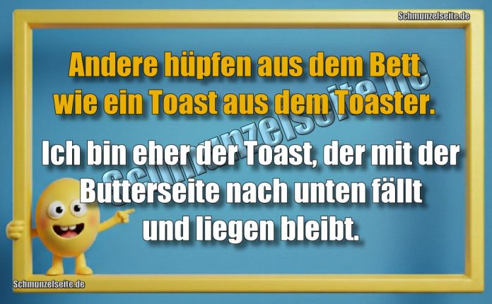 Andere hüpfen aus dem Bett wie ein Toast aus dem Toaster. Ich bin eher der Toast, der mit der Butterseite nach unten fällt und liegen bleibt.