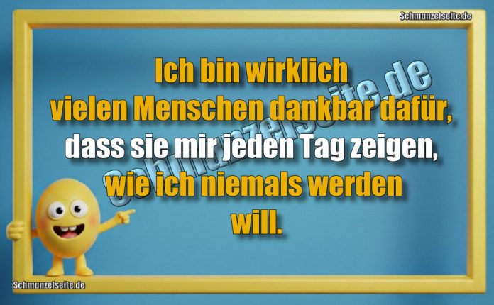 Ich bin wirklich vielen Menschen dankbar dafür, dass sie mir jeden Tag zeigen, wie ich niemals werden will.