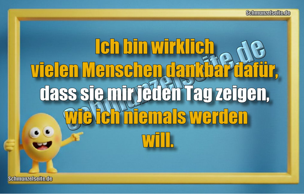 Ich bin wirklich vielen Menschen dankbar dafür, dass sie mir jeden Tag zeigen, wie ich niemals werden will. 