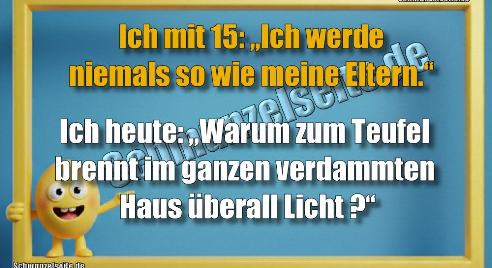Ich mit 15: „Ich werde niemals so wie meine Eltern.“ Ich heute: „Warum zum Teufel brennt im ganzen verdammten Haus überall Licht?“