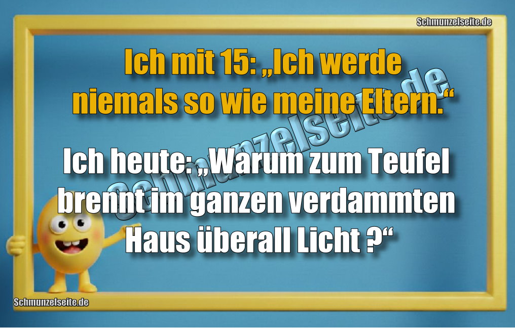 Ich mit 15: „Ich werde niemals so wie meine Eltern.“ Ich heute: „Warum zum Teufel brennt im ganzen verdammten Haus überall Licht?“