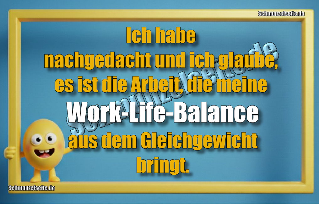 Ich habe nachgedacht und ich glaube, es ist die Arbeit, die meine Work-Life-Balance aus dem Gleichgewicht bringt.