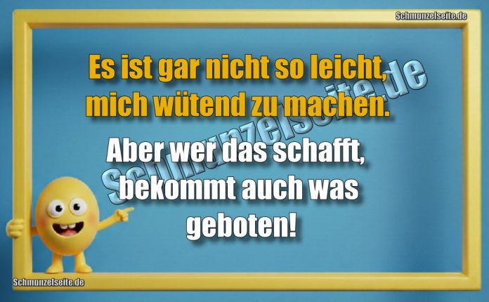 Es ist gar nicht so leicht, mich wütend zu machen. Aber wer das schafft, bekommt auch was geboten!