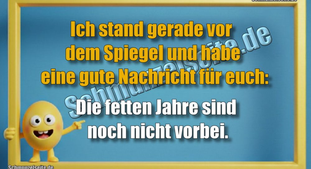 Ich stand gerade vor dem Spiegel und habe eine gute Nachricht für euch: Die fetten Jahre sind noch nicht vorbei.