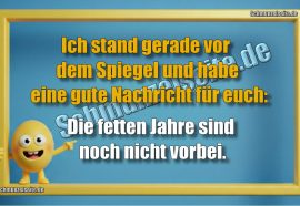Ich stand gerade vor dem Spiegel und habe eine gute Nachricht für euch: Die fetten Jahre sind noch nicht vorbei.