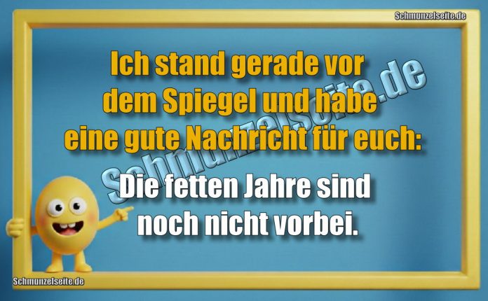 Ich stand gerade vor dem Spiegel und habe eine gute Nachricht für euch: Die fetten Jahre sind noch nicht vorbei.