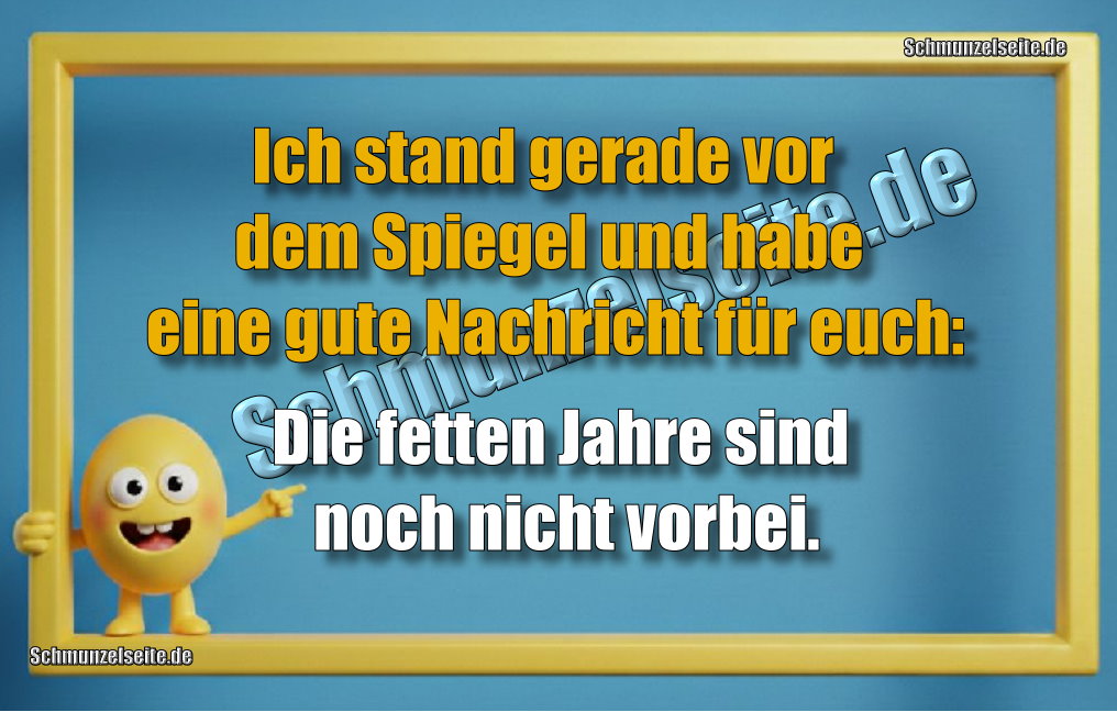 Ich stand gerade vor dem Spiegel und habe eine gute Nachricht für euch: Die fetten Jahre sind noch nicht vorbei.