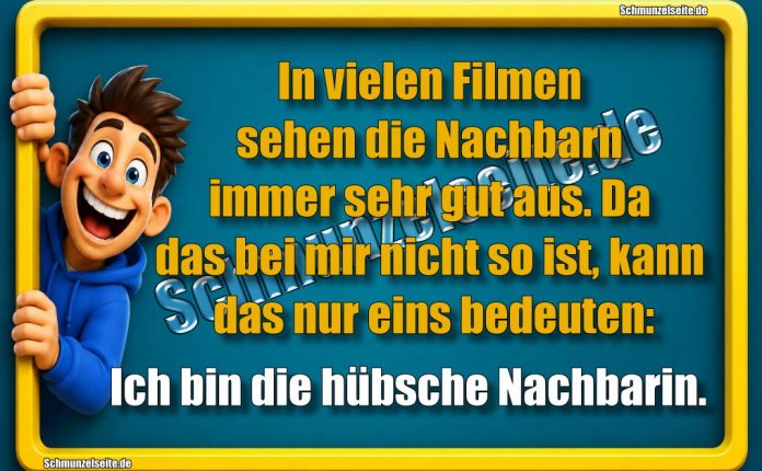 In vielen Filmen sehen die Nachbarn immer sehr gut aus. Da das bei mir nicht so ist, kann das nur eins bedeuten: Ich bin die hübsche Nachbarin.