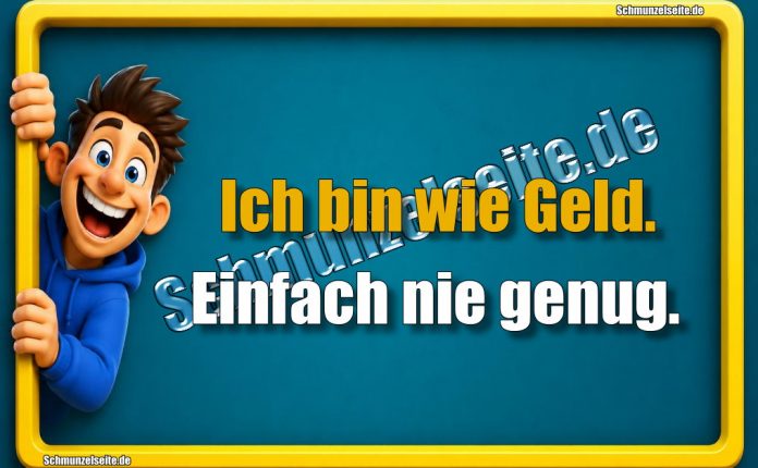 Ich bin wie Geld. Einfach nie genug.