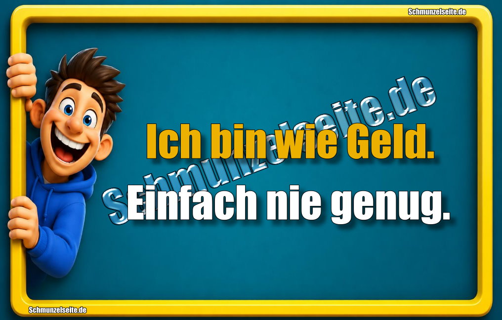 Ich bin wie Geld. Einfach nie genug.