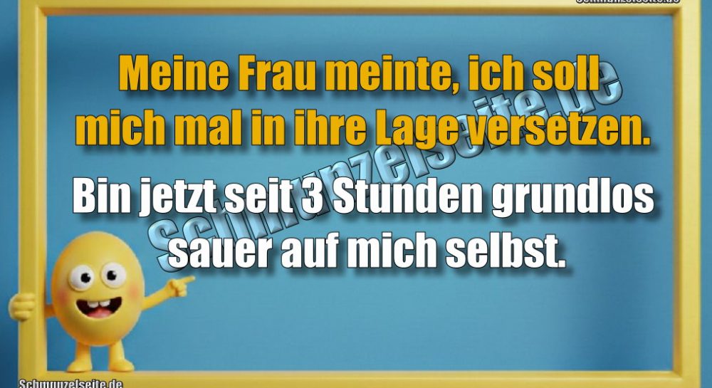 Meine Frau meinte, ich soll mich mal in ihre Lage versetzen. Bin jetzt seit 3 Stunden grundlos sauer auf mich selbst.