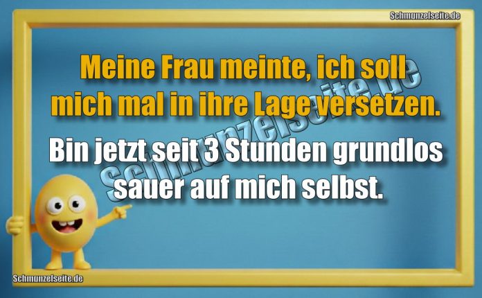 Meine Frau meinte, ich soll mich mal in ihre Lage versetzen. Bin jetzt seit 3 Stunden grundlos sauer auf mich selbst.