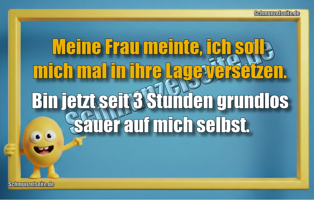 Meine Frau meinte, ich soll mich mal in ihre Lage versetzen. Bin jetzt seit 3 Stunden grundlos sauer auf mich selbst.