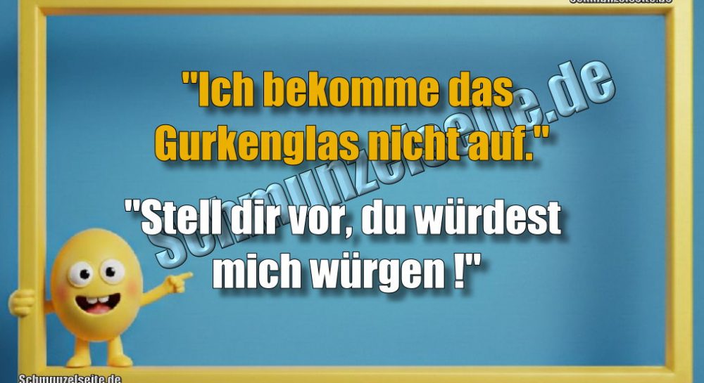 "Ich bekomme das Gurkenglas nicht auf." "Stell dir vor, du würdest mich würgen!"