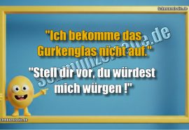 "Ich bekomme das Gurkenglas nicht auf." "Stell dir vor, du würdest mich würgen!"