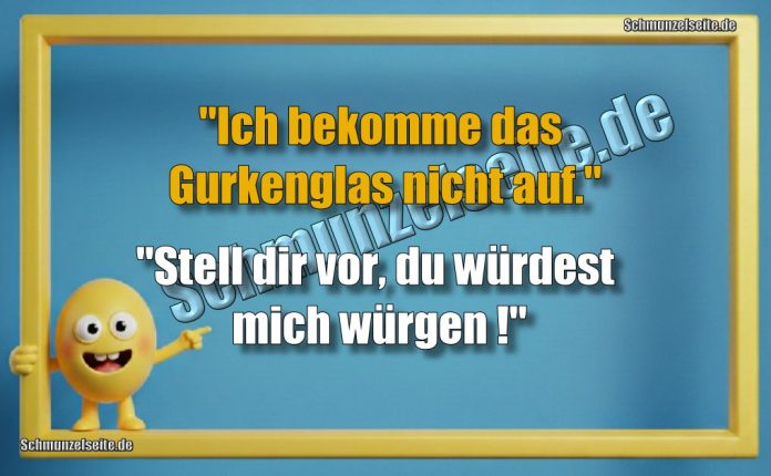 "Ich bekomme das Gurkenglas nicht auf." "Stell dir vor, du würdest mich würgen!"