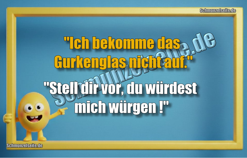 "Ich bekomme das Gurkenglas nicht auf." "Stell dir vor, du würdest mich würgen!"