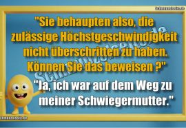 "Sie behaupten also, die zulässige Höchstgeschwindigkeit nicht überschritten zu haben. Können Sie das beweisen?" "Ja, ich war auf dem Weg zu meiner Schwiegermutter."