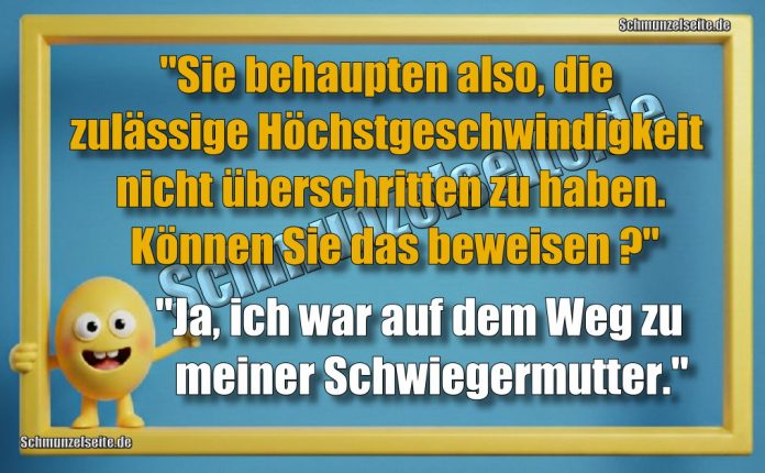 "Sie behaupten also, die zulässige Höchstgeschwindigkeit nicht überschritten zu haben. Können Sie das beweisen?" "Ja, ich war auf dem Weg zu meiner Schwiegermutter."
