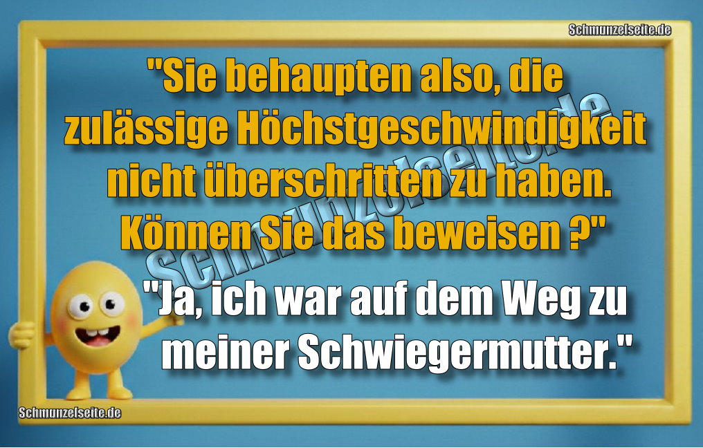 "Sie behaupten also, die zulässige Höchstgeschwindigkeit nicht überschritten zu haben. Können Sie das beweisen?" "Ja, ich war auf dem Weg zu meiner Schwiegermutter."