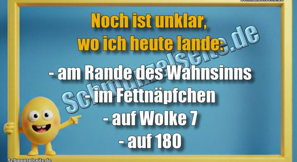 Noch ist unklar, wo ich heute lande: - am Rande des Wahnsinns - im Fettnäpfchen - auf Wolke 7 - auf 180