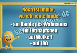 Noch ist unklar, wo ich heute lande: - am Rande des Wahnsinns - im Fettnäpfchen - auf Wolke 7 - auf 180