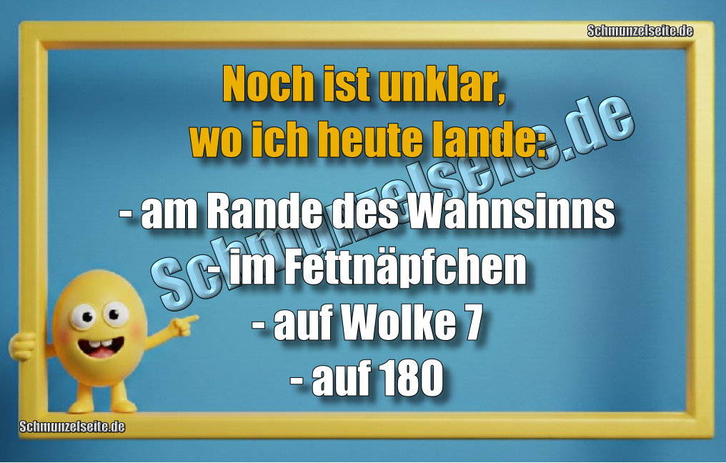 Noch ist unklar, wo ich heute lande: - am Rande des Wahnsinns - im Fettnäpfchen - auf Wolke 7 - auf 180