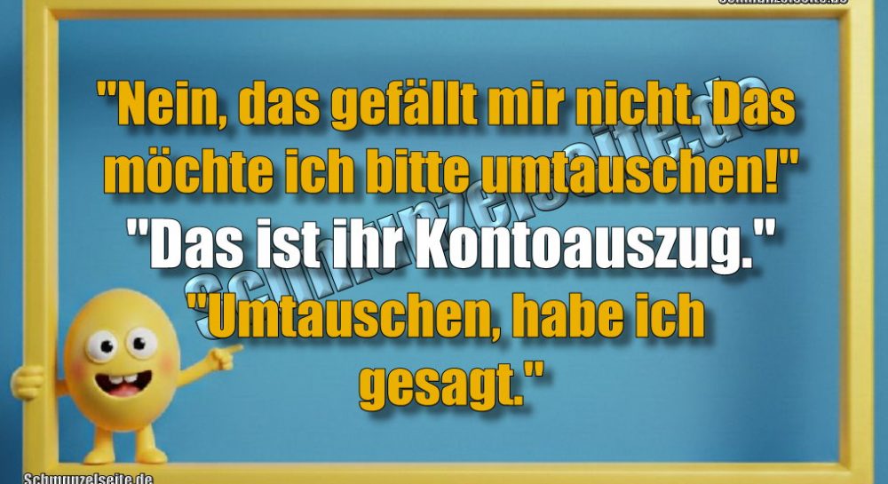 "Nein, das gefällt mir nicht. Das möchte ich bitte umtauschen!" "Das ist ihr Kontoauszug." "Umtauschen, habe ich gesagt."