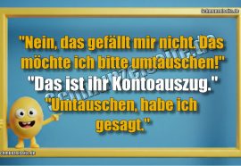 "Nein, das gefällt mir nicht. Das möchte ich bitte umtauschen!" "Das ist ihr Kontoauszug." "Umtauschen, habe ich gesagt."