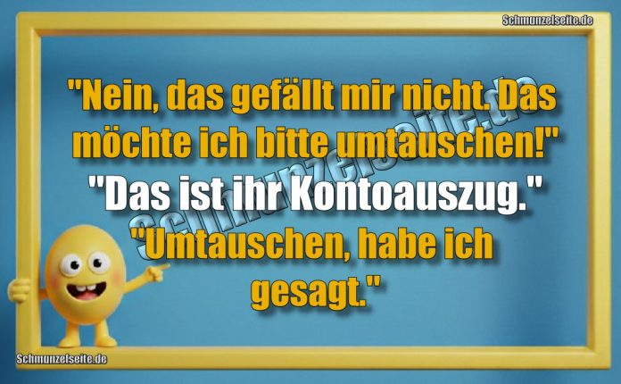 "Nein, das gefällt mir nicht. Das möchte ich bitte umtauschen!" "Das ist ihr Kontoauszug." "Umtauschen, habe ich gesagt."