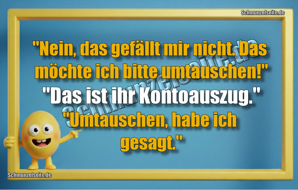 "Nein, das gefällt mir nicht. Das möchte ich bitte umtauschen!" "Das ist ihr Kontoauszug." "Umtauschen, habe ich gesagt."