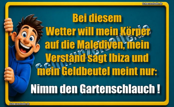 Bei diesem Wetter will mein Körper auf die Malediven, mein Verstand sagt Ibiza und mein Geldbeutel meint nur: Nimm den Gartenschlauch!