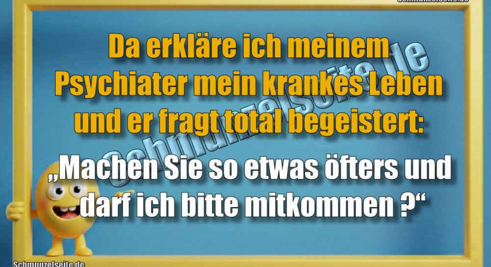 Da erkläre ich meinem Psychiater mein krankes Leben und er fragt total begeistert: „Machen Sie so etwas öfters und darf ich bitte mitkommen?“