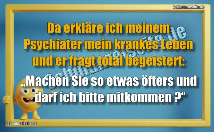 Da erkläre ich meinem Psychiater mein krankes Leben und er fragt total begeistert: „Machen Sie so etwas öfters und darf ich bitte mitkommen?“