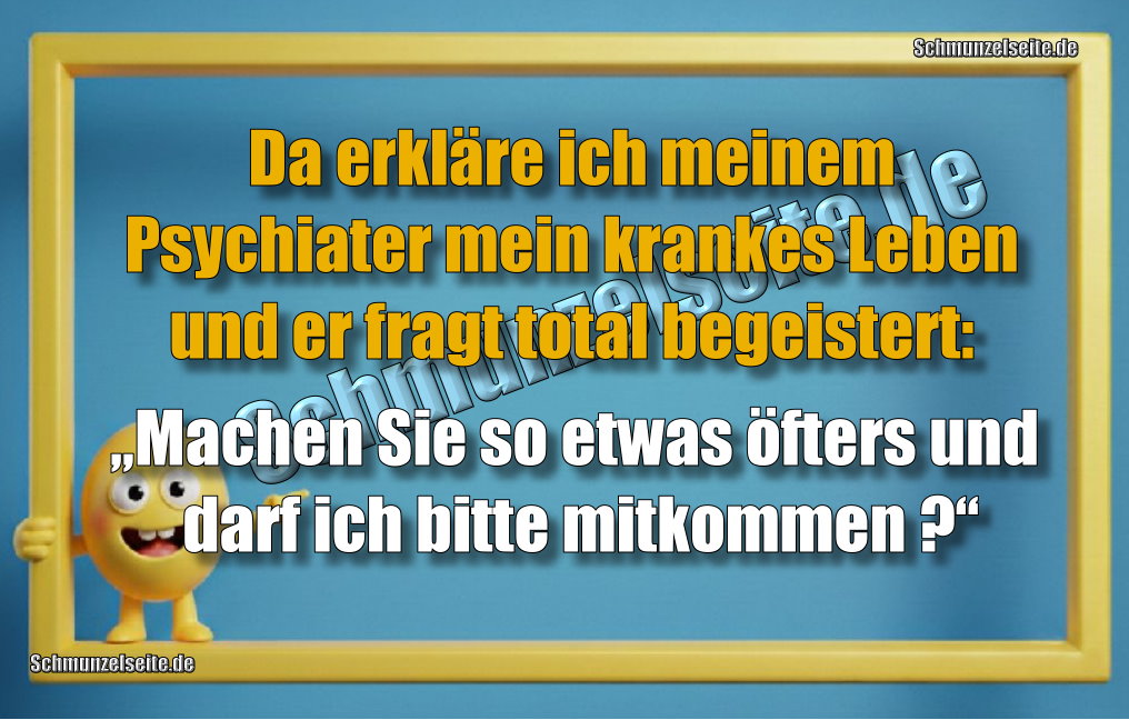 Da erkläre ich meinem Psychiater mein krankes Leben und er fragt total begeistert: „Machen Sie so etwas öfters und darf ich bitte mitkommen?“