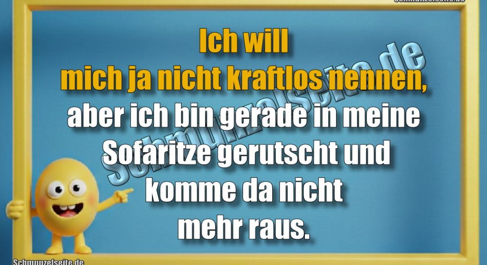 Ich will mich ja nicht kraftlos nennen, aber ich bin gerade in meine Sofaritze gerutscht und komme da nicht mehr raus.