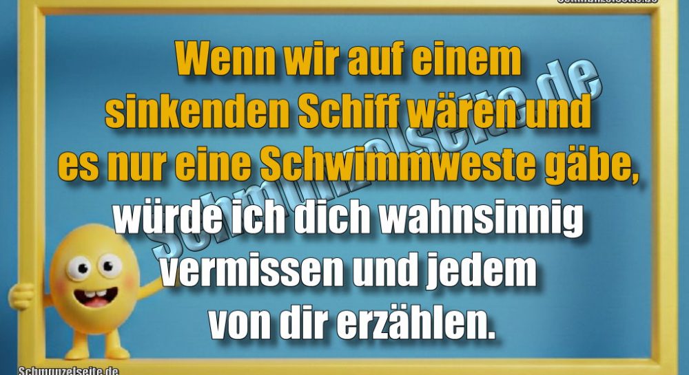 Wenn wir auf einem sinkenden Schiff wären und es nur eine Schwimmweste gäbe, würde ich dich wahnsinnig vermissen und jedem von dir erzählen.