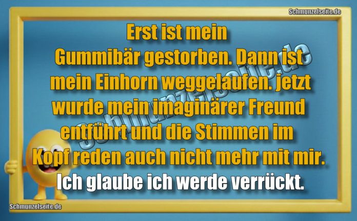 Erst ist mein Gummibär gestorben. Dann ist mein Einhorn weggelaufen. jetzt wurde mein imaginärer Freund entführt und die Stimmen im Kopf reden auch nicht mehr mit mir. Ich glaube ich werde verrückt.